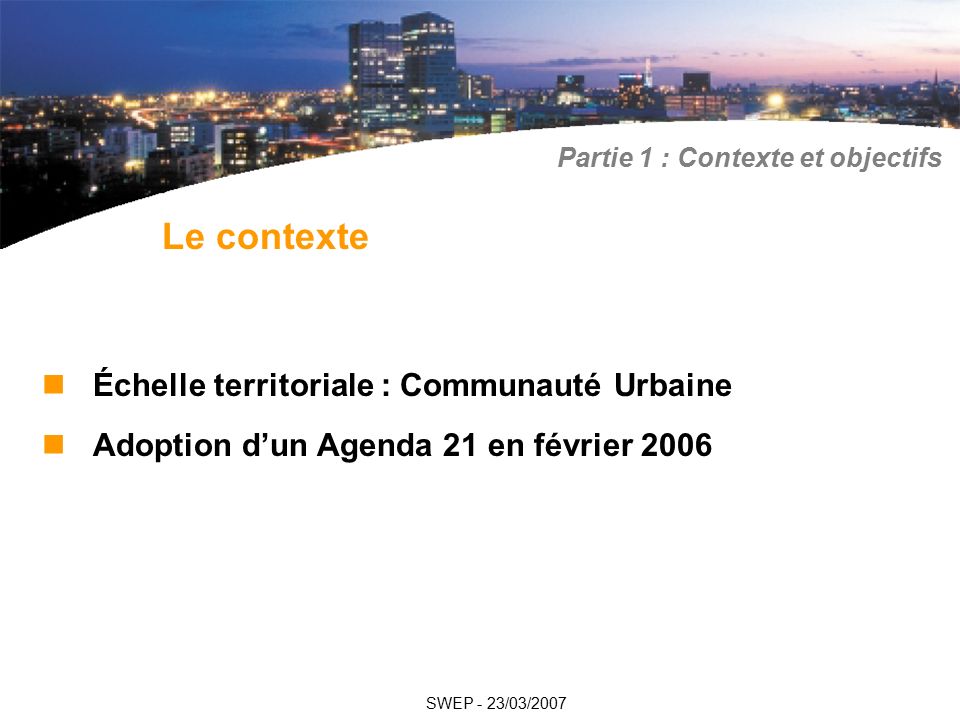 Échelle territoriale : Communauté Urbaine Adoption d’un Agenda 21 en février 2006 Le contexte SWEP - 23/03/2007 Partie 1 : Contexte et objectifs