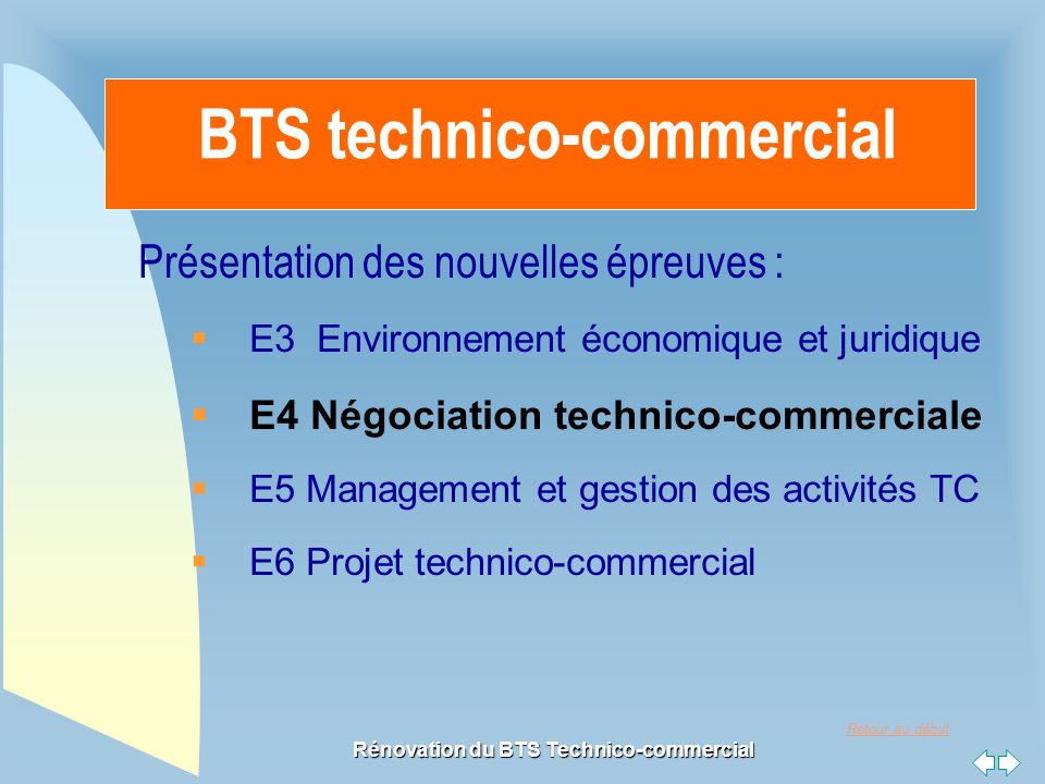 Retour au début Rénovation du BTS Technico-commercial BTS technico-commercial Présentation des nouvelles épreuves :  E3 Environnement économique et juridique  E4 Négociation technico-commerciale  E5 Management et gestion des activités TC  E6 Projet technico-commercial