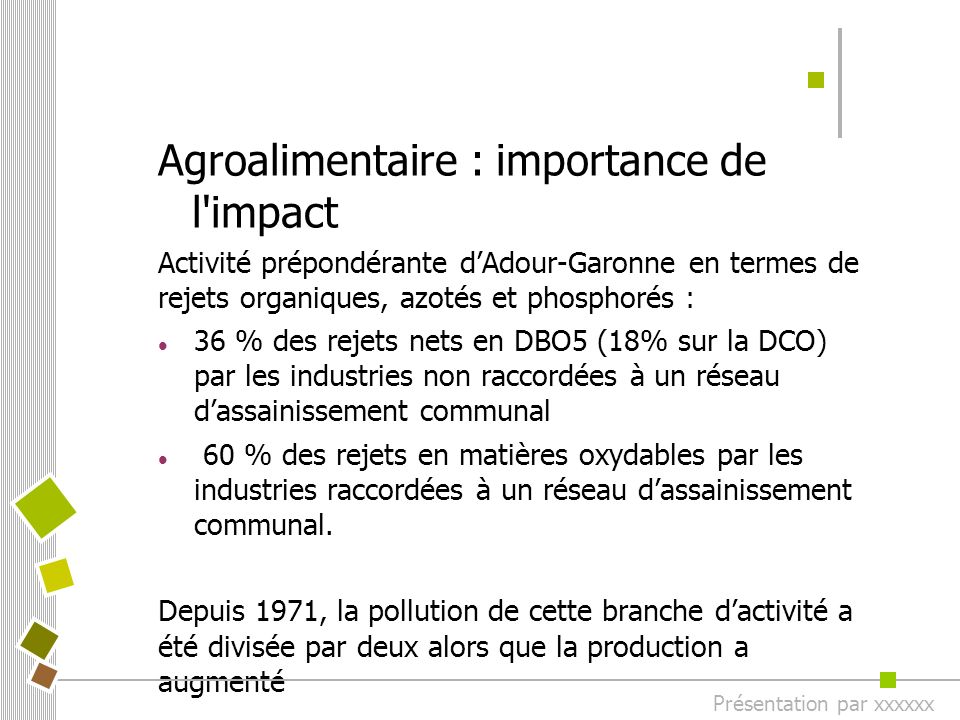 Agroalimentaire : importance de l impact Activité prépondérante d’Adour-Garonne en termes de rejets organiques, azotés et phosphorés : 36 % des rejets nets en DBO5 (18% sur la DCO) par les industries non raccordées à un réseau d’assainissement communal 60 % des rejets en matières oxydables par les industries raccordées à un réseau d’assainissement communal.
