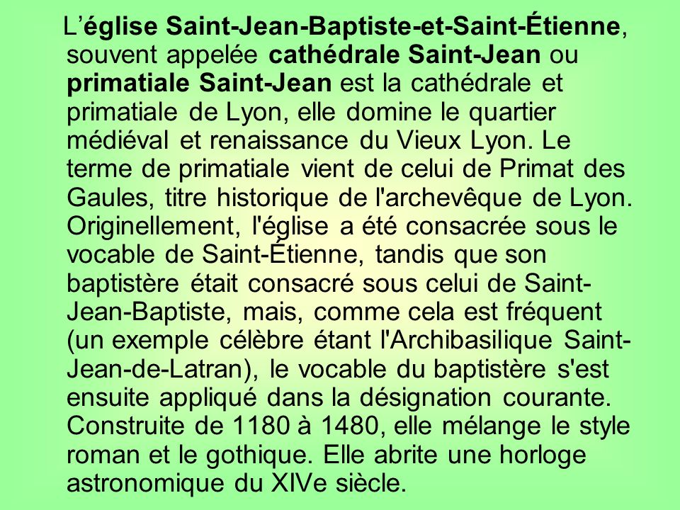 L’église Saint-Jean-Baptiste-et-Saint-Étienne, souvent appelée cathédrale Saint-Jean ou primatiale Saint-Jean est la cathédrale et primatiale de Lyon, elle domine le quartier médiéval et renaissance du Vieux Lyon.