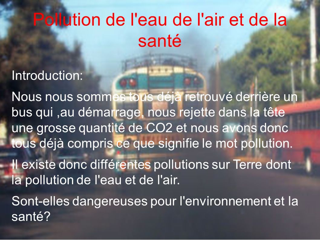 Pollution de l eau de l air et de la santé Introduction: Nous nous sommes tous déjà retrouvé derrière un bus qui,au démarrage, nous rejette dans la tête une grosse quantité de CO2 et nous avons donc tous déjà compris ce que signifie le mot pollution.