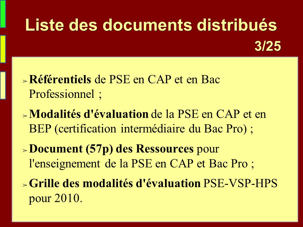 /25 3 /25 Liste des documents distribués ➢ Référentiels de PSE en CAP et en Bac Professionnel ; ➢ Modalités d évaluation de la PSE en CAP et en BEP (certification intermédiaire du Bac Pro) ; ➢ Document (57p) des Ressources pour l enseignement de la PSE en CAP et Bac Pro ; ➢ Grille des modalités d évaluation PSE-VSP-HPS pour 2010.