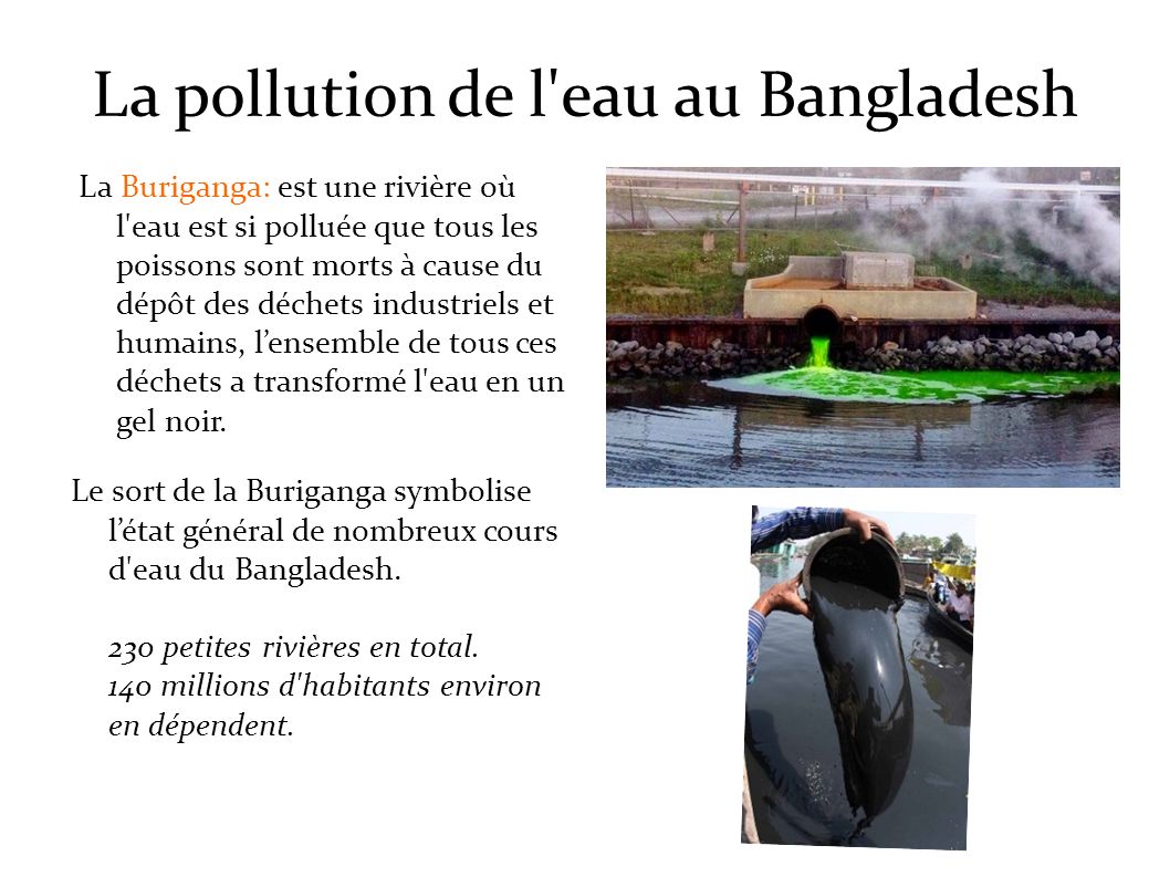 La pollution de l eau au Bangladesh La Buriganga: est une rivière où l eau est si polluée que tous les poissons sont morts à cause du dépôt des déchets industriels et humains, l’ensemble de tous ces déchets a transformé l eau en un gel noir.