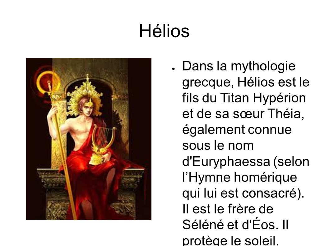 Hélios ● Dans la mythologie grecque, Hélios est le fils du Titan Hypérion et de sa sœur Théia, également connue sous le nom d Euryphaessa (selon l’Hymne homérique qui lui est consacré).