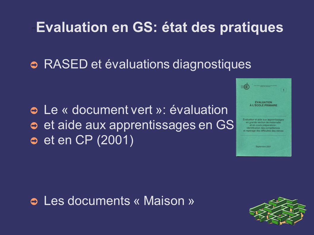 Evaluation en GS: état des pratiques ➲ RASED et évaluations diagnostiques ➲ Le « document vert »: évaluation ➲ et aide aux apprentissages en GS ➲ et en CP (2001) ➲ Les documents « Maison »