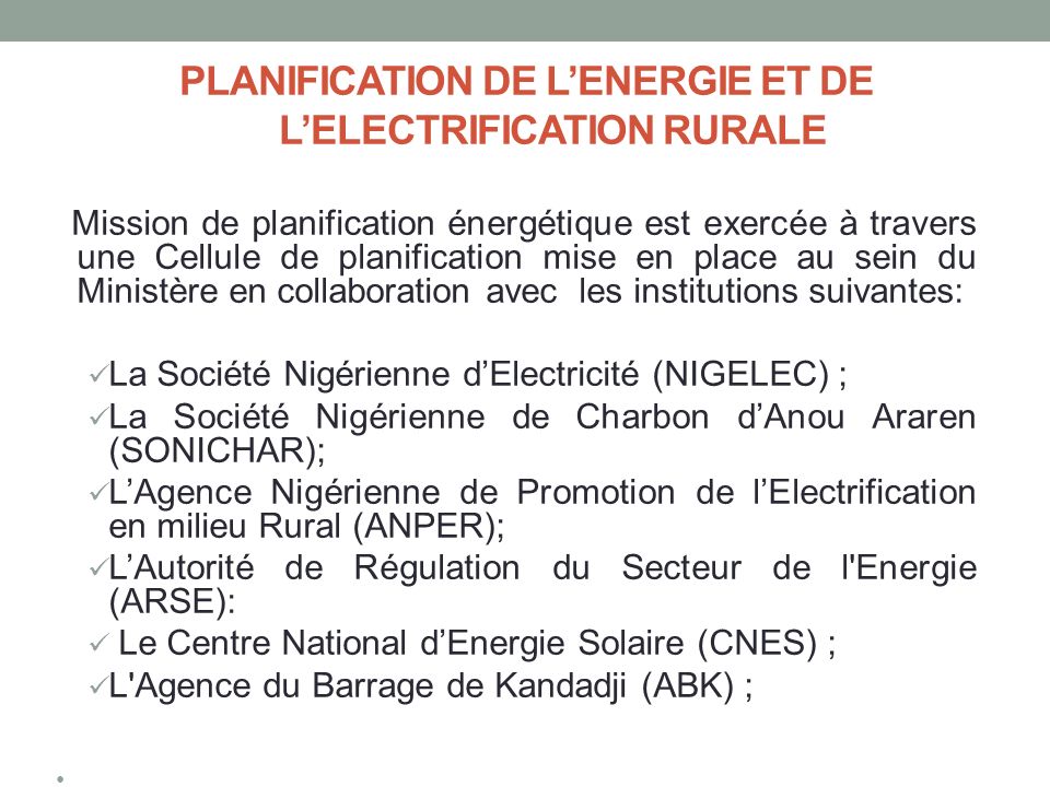 PLANIFICATION DE L’ENERGIE ET DE L’ELECTRIFICATION RURALE Mission de planification énergétique est exercée à travers une Cellule de planification mise en place au sein du Ministère en collaboration avec les institutions suivantes: La Société Nigérienne d’Electricité (NIGELEC) ; La Société Nigérienne de Charbon d’Anou Araren (SONICHAR); L’Agence Nigérienne de Promotion de l’Electrification en milieu Rural (ANPER); L’Autorité de Régulation du Secteur de l Energie (ARSE): Le Centre National d’Energie Solaire (CNES) ; L Agence du Barrage de Kandadji (ABK) ;