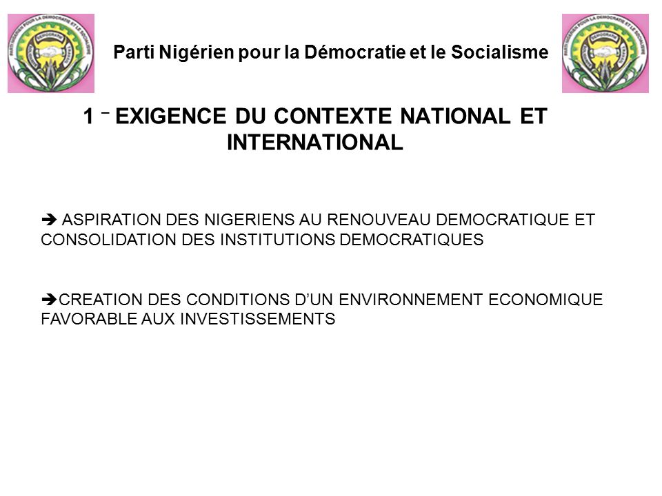 1 – EXIGENCE DU CONTEXTE NATIONAL ET INTERNATIONAL Parti Nigérien pour la Démocratie et le Socialisme  ASPIRATION DES NIGERIENS AU RENOUVEAU DEMOCRATIQUE ET CONSOLIDATION DES INSTITUTIONS DEMOCRATIQUES  CREATION DES CONDITIONS D’UN ENVIRONNEMENT ECONOMIQUE FAVORABLE AUX INVESTISSEMENTS
