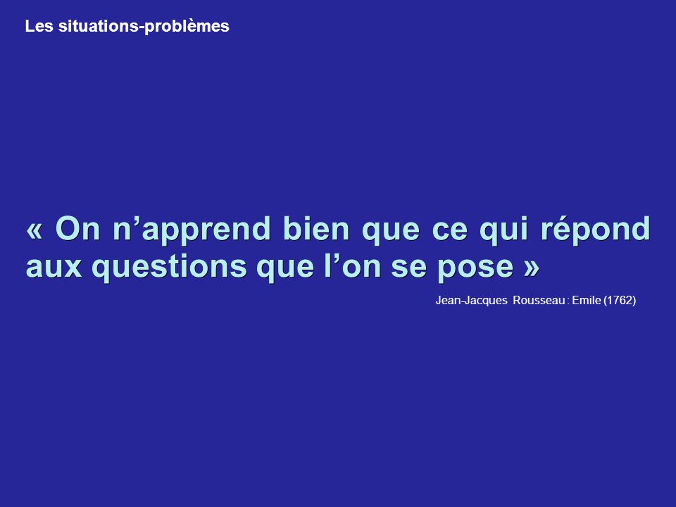 « On n’apprend bien que ce qui répond aux questions que l’on se pose » Jean-Jacques Rousseau : Emile (1762) Les situations-problèmes