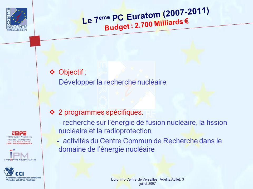 Euro Info Centre de Versailles, Adelita Aullet, 3 juillet 2007 Le 7 ème PC Euratom ( ) Budget : Milliards €  Objectif : Développer la recherche nucléaire  2 programmes spécifiques: - recherche sur l’énergie de fusion nucléaire, la fission nucléaire et la radioprotection - activités du Centre Commun de Recherche dans le domaine de l’énergie nucléaire