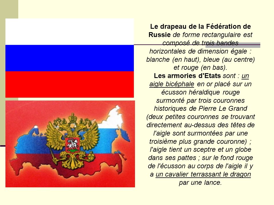 Le drapeau de la Fédération de Russie de forme rectangulaire est composé de trois bandes horizontales de dimension égale : blanche (en haut), bleue (au centre) et rouge (en bas).