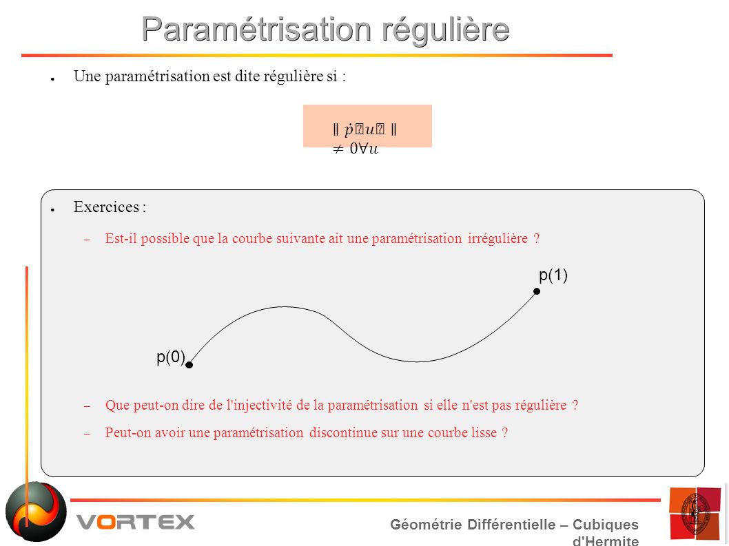 Géométrie Différentielle – Cubiques d Hermite Paramétrisation régulière ● Une paramétrisation est dite régulière si : ● Exercices : – Est-il possible que la courbe suivante ait une paramétrisation irrégulière .