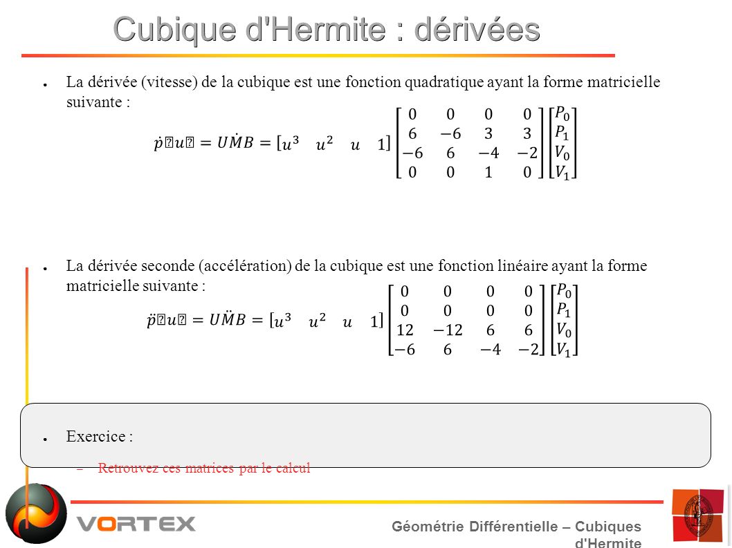 Géométrie Différentielle – Cubiques d Hermite Cubique d Hermite : dérivées ● La dérivée (vitesse) de la cubique est une fonction quadratique ayant la forme matricielle suivante : ● La dérivée seconde (accélération) de la cubique est une fonction linéaire ayant la forme matricielle suivante : ● Exercice : – Retrouvez ces matrices par le calcul
