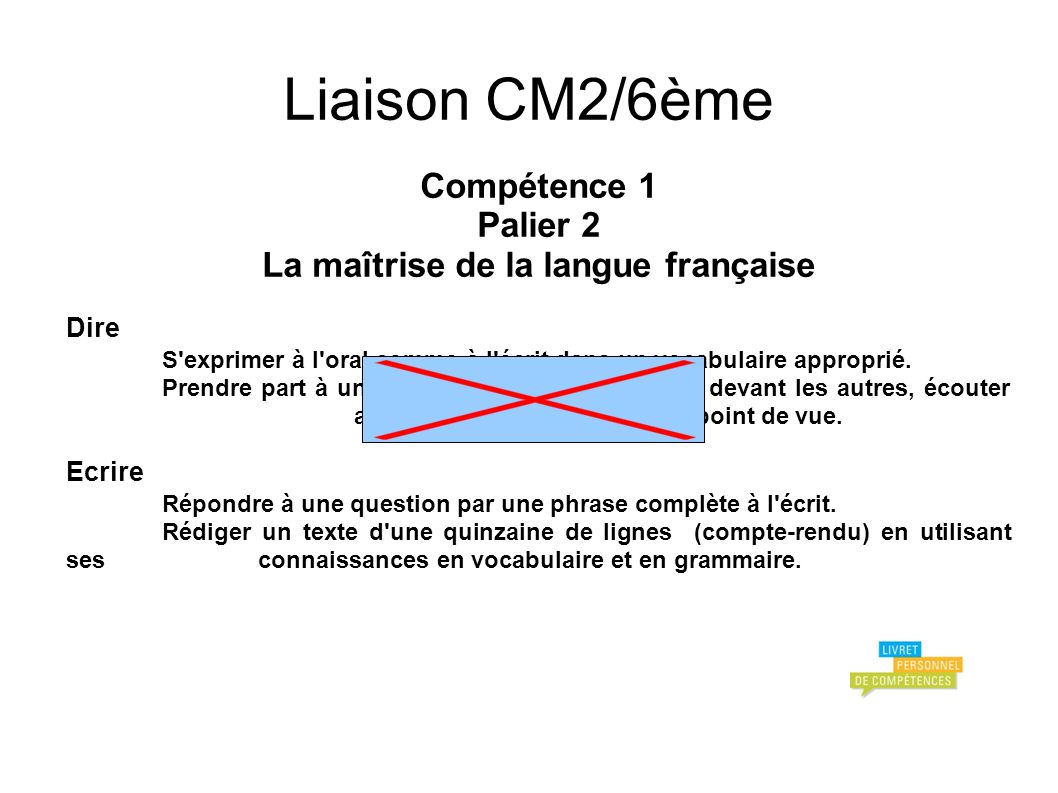 Liaison CM2/6ème Compétence 1 Palier 2 La maîtrise de la langue française Dire S exprimer à l oral comme à l écrit dans un vocabulaire approprié.