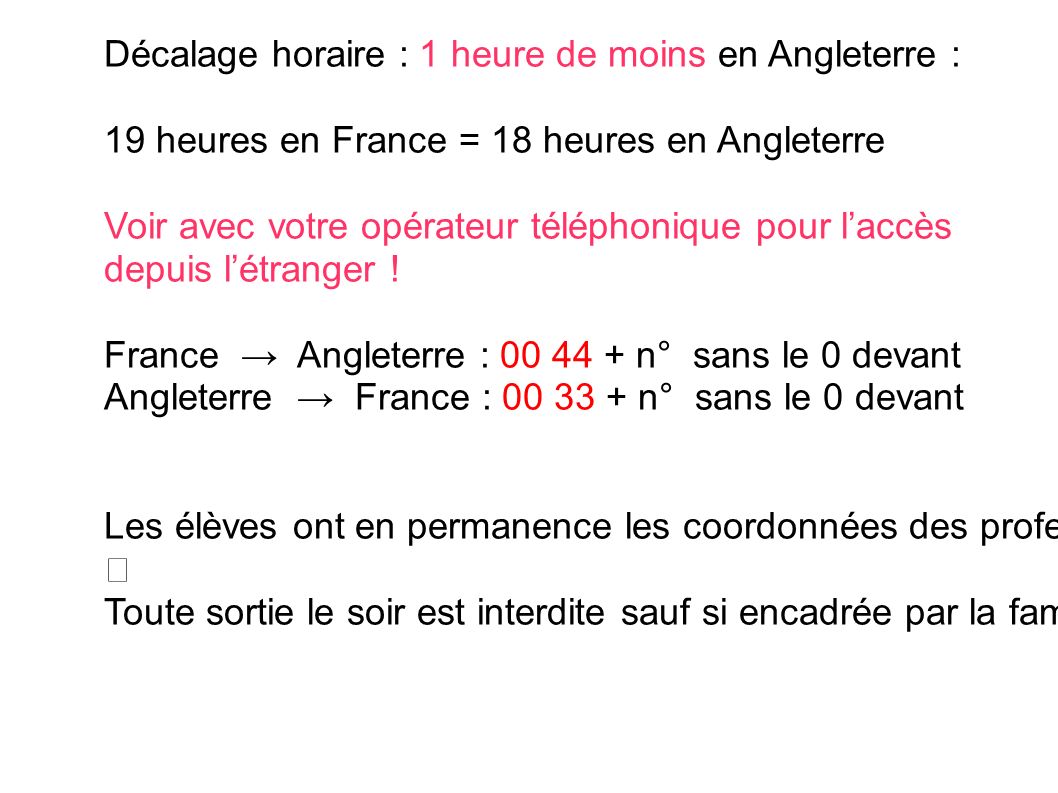 Décalage horaire : 1 heure de moins en Angleterre : 19 heures en France = 18 heures en Angleterre Voir avec votre opérateur téléphonique pour l’accès depuis l’étranger .
