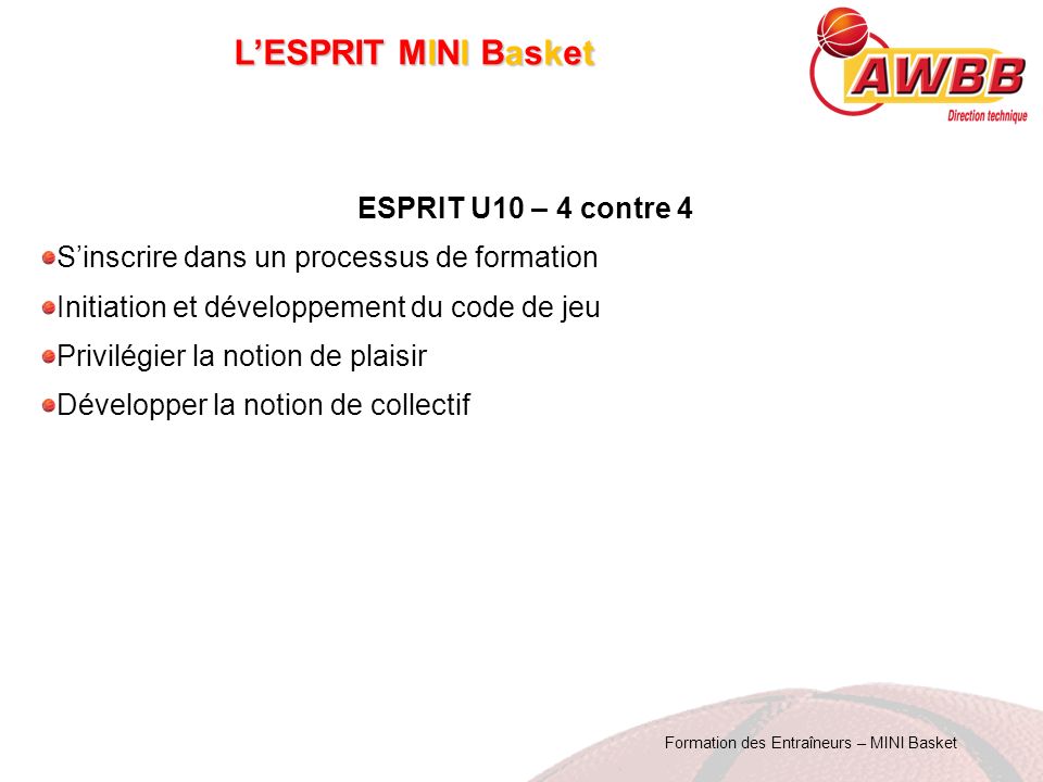 Formation des Entraîneurs – MINI Basket L’ESPRIT MINI Basket ESPRIT U10 – 4 contre 4 S’inscrire dans un processus de formation Initiation et développement du code de jeu Privilégier la notion de plaisir Développer la notion de collectif