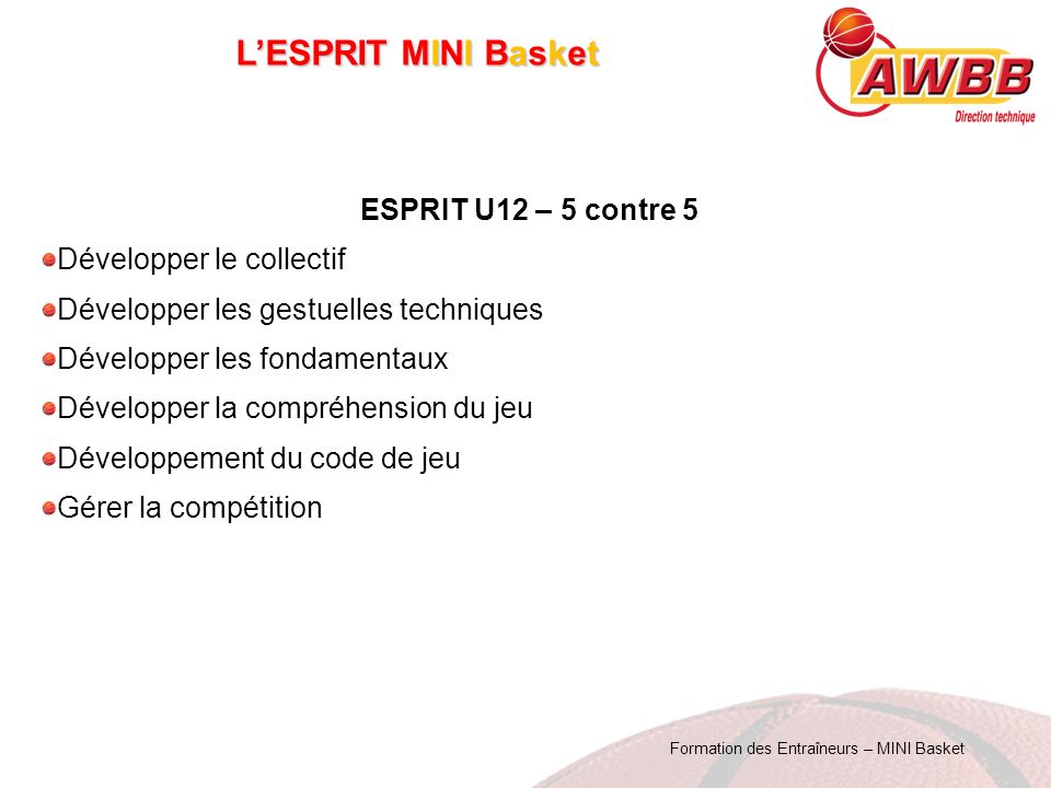 Formation des Entraîneurs – MINI Basket L’ESPRIT MINI Basket ESPRIT U12 – 5 contre 5 Développer le collectif Développer les gestuelles techniques Développer les fondamentaux Développer la compréhension du jeu Développement du code de jeu Gérer la compétition