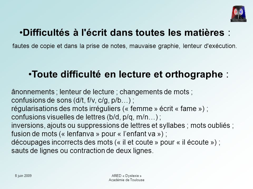 8 juin 2009ARED « Dyslexie » Académie de Toulouse Difficultés à l écrit dans toutes les matières : fautes de copie et dans la prise de notes, mauvaise graphie, lenteur d exécution.