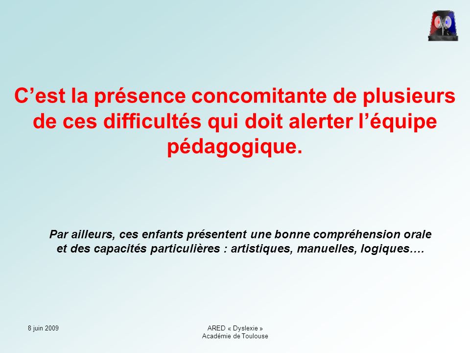 8 juin 2009ARED « Dyslexie » Académie de Toulouse C’est la présence concomitante de plusieurs de ces difficultés qui doit alerter l’équipe pédagogique.