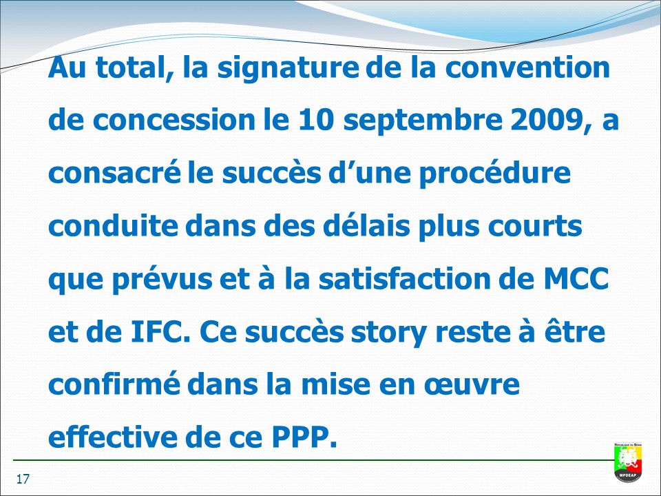 17 Au total, la signature de la convention de concession le 10 septembre 2009, a consacré le succès d’une procédure conduite dans des délais plus courts que prévus et à la satisfaction de MCC et de IFC.
