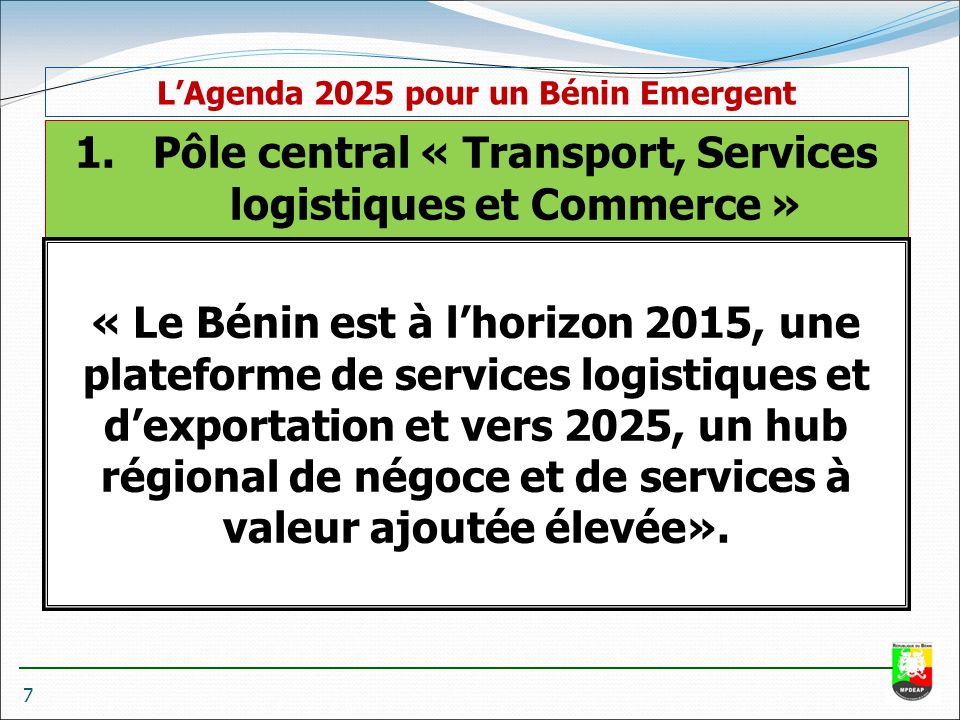 1.Pôle central « Transport, Services logistiques et Commerce » « Le Bénin est à l’horizon 2015, une plateforme de services logistiques et d’exportation et vers 2025, un hub régional de négoce et de services à valeur ajoutée élevée».