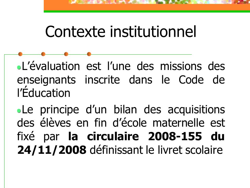 Contexte institutionnel L’évaluation est l’une des missions des enseignants inscrite dans le Code de l’Éducation Le principe d’un bilan des acquisitions des élèves en fin d’école maternelle est fixé par la circulaire du 24/11/2008 définissant le livret scolaire