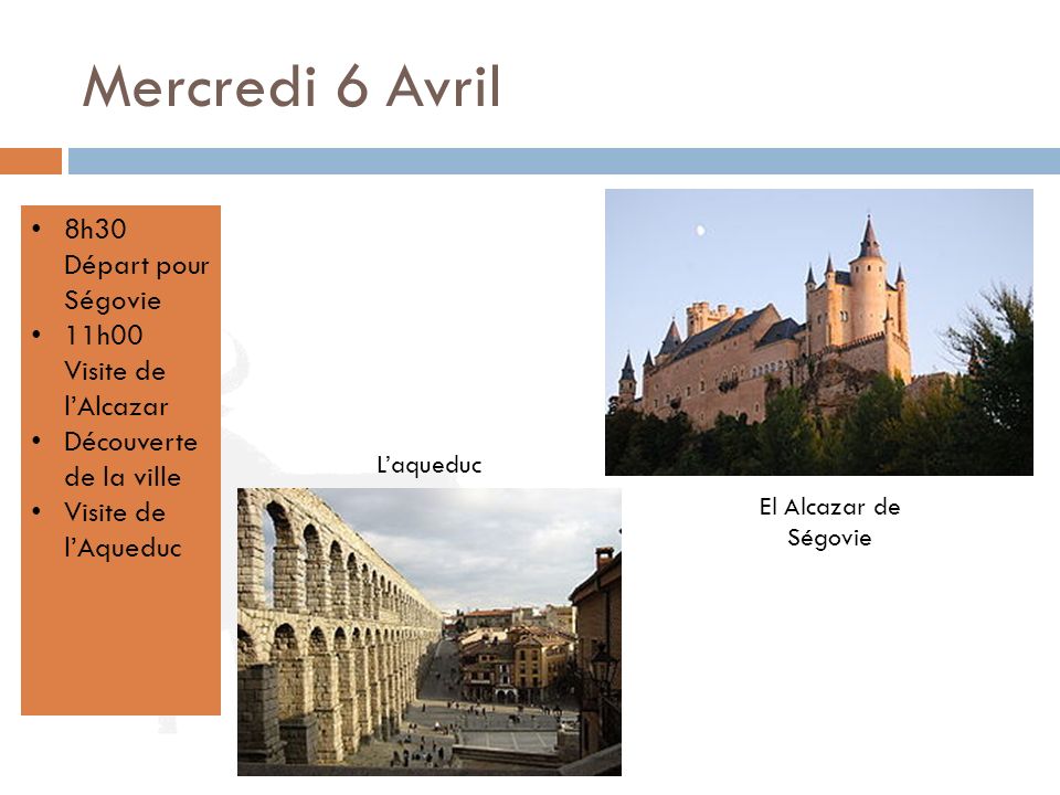 Mercredi 6 Avril 8h30 Départ pour Ségovie 11h00 Visite de l’Alcazar Découverte de la ville Visite de l’Aqueduc El Alcazar de Ségovie L’aqueduc