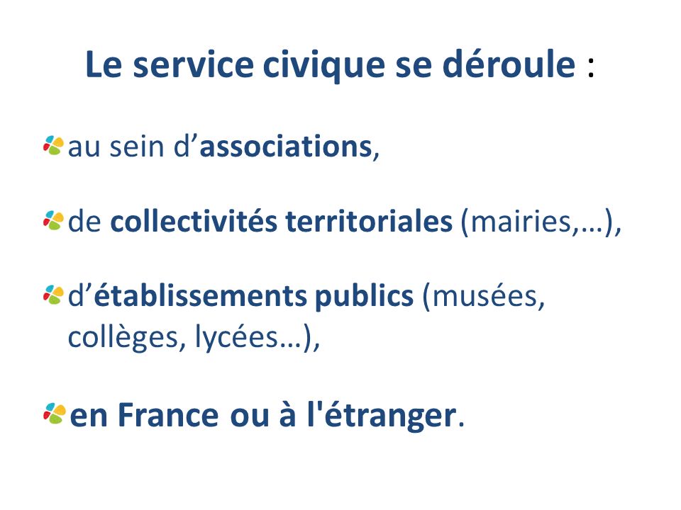 Le service civique se déroule : au sein d’associations, de collectivités territoriales (mairies,…), d’établissements publics (musées, collèges, lycées…), en France ou à l étranger.