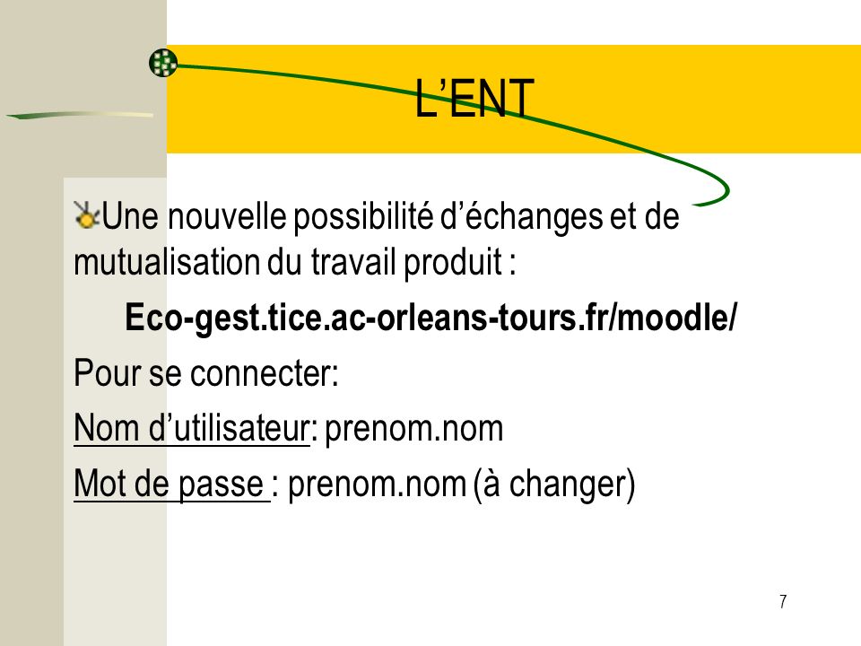L’ENT Une nouvelle possibilité d’échanges et de mutualisation du travail produit : Eco-gest.tice.ac-orleans-tours.fr/moodle/ Pour se connecter: Nom d’utilisateur: prenom.nom Mot de passe : prenom.nom (à changer) 7