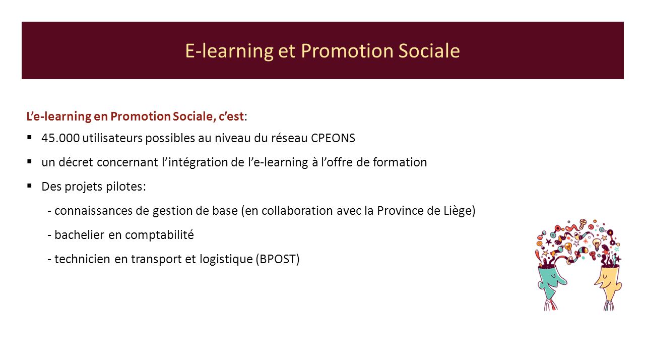 L’e-learning en Promotion Sociale, c’est:  utilisateurs possibles au niveau du réseau CPEONS  un décret concernant l’intégration de l’e-learning à l’offre de formation  Des projets pilotes: - connaissances de gestion de base (en collaboration avec la Province de Liège) - bachelier en comptabilité - technicien en transport et logistique (BPOST) E-learning et Promotion Sociale