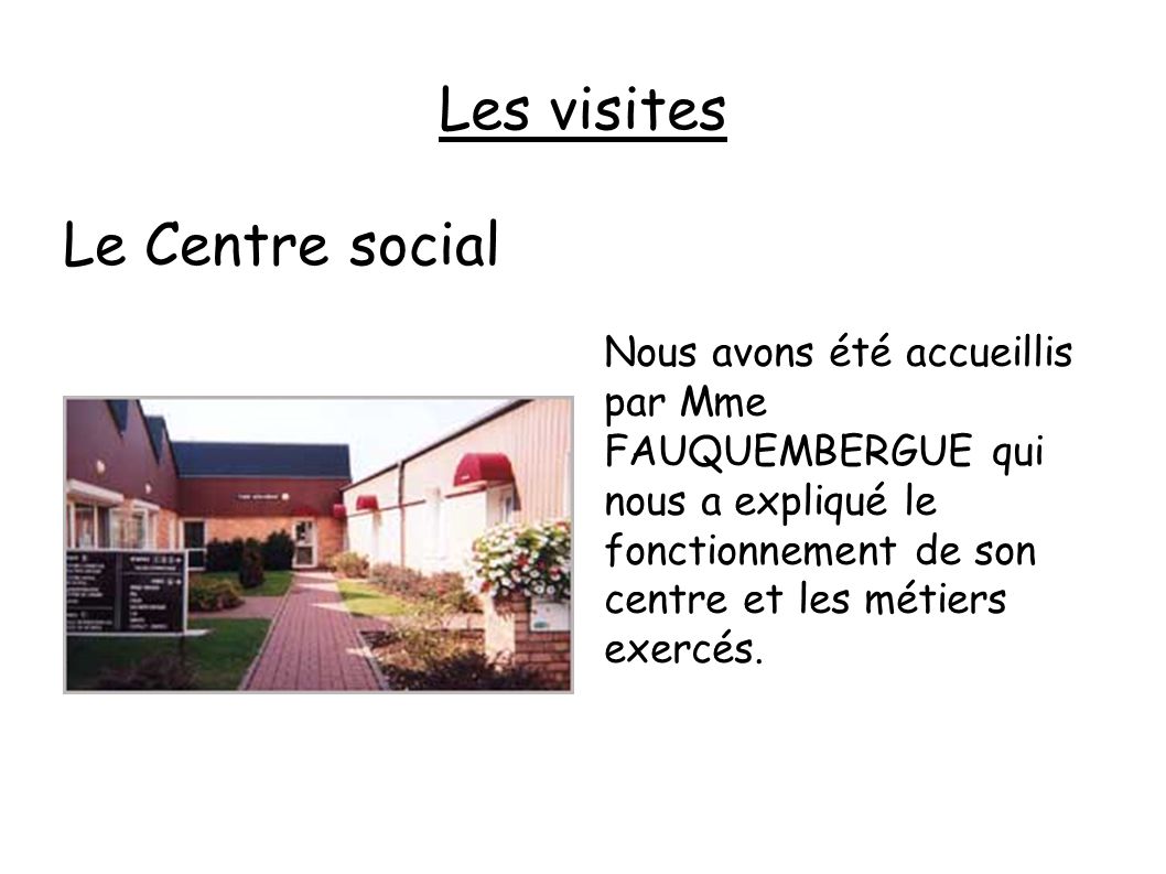 Les visites Le Centre social Nous avons été accueillis par Mme FAUQUEMBERGUE qui nous a expliqué le fonctionnement de son centre et les métiers exercés.