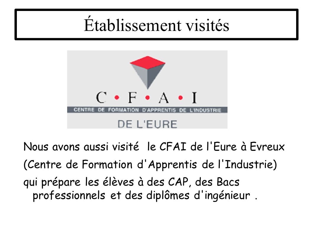 Établissement visités Nous avons aussi visité le CFAI de l Eure à Evreux (Centre de Formation d Apprentis de l Industrie) qui prépare les élèves à des CAP, des Bacs professionnels et des diplômes d ingénieur.