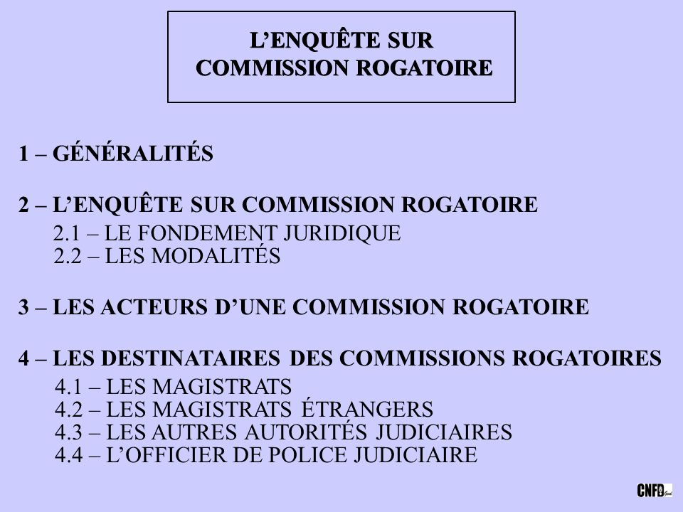 L’ENQUÊTE SUR COMMISSION ROGATOIRE COMMISSION ROGATOIRE 1 – GÉNÉRALITÉS 2 – L’ENQUÊTE SUR COMMISSION ROGATOIRE 2.1 – LE FONDEMENT JURIDIQUE 2.2 – LES MODALITÉS 4 – LES DESTINATAIRES DES COMMISSIONS ROGATOIRES 4.1 – LES MAGISTRATS 4.2 – LES MAGISTRATS ÉTRANGERS 4.3 – LES AUTRES AUTORITÉS JUDICIAIRES 4.4 – L’OFFICIER DE POLICE JUDICIAIRE 3 – LES ACTEURS D’UNE COMMISSION ROGATOIRE