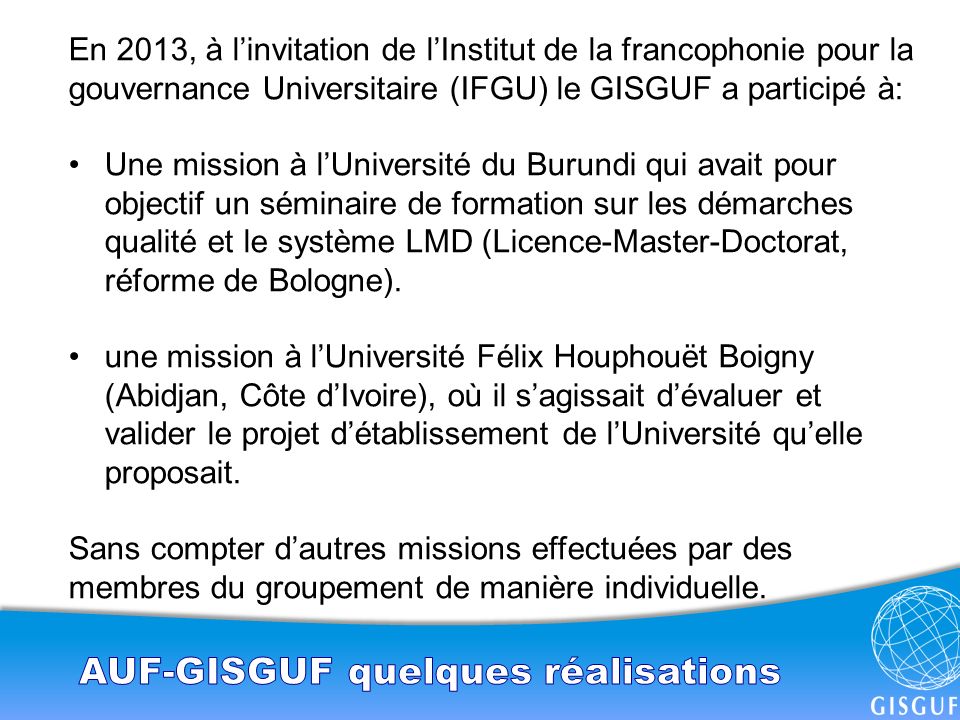En 2013, à l’invitation de l’Institut de la francophonie pour la gouvernance Universitaire (IFGU) le GISGUF a participé à: Une mission à l’Université du Burundi qui avait pour objectif un séminaire de formation sur les démarches qualité et le système LMD (Licence-Master-Doctorat, réforme de Bologne).