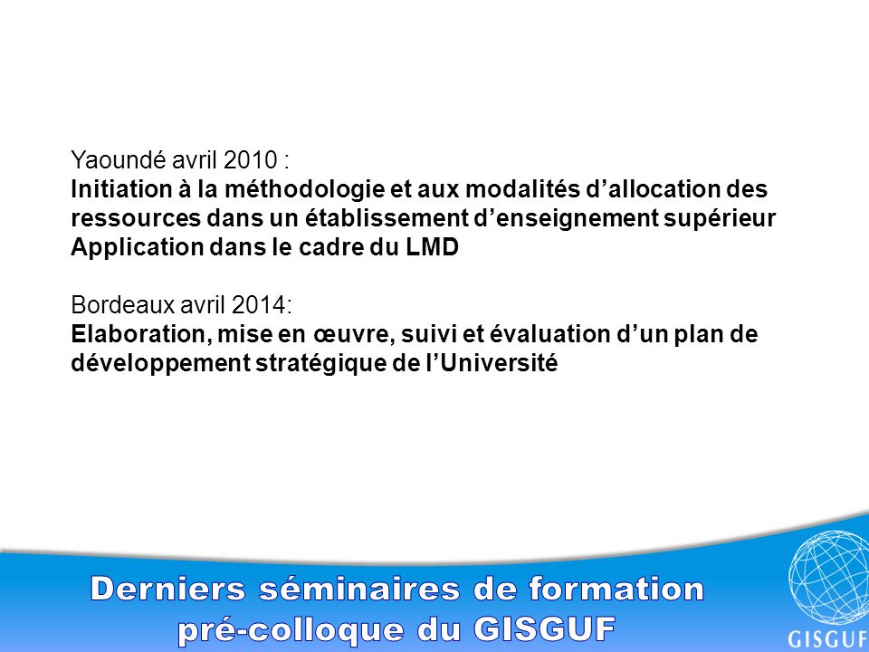 Yaoundé avril 2010 : Initiation à la méthodologie et aux modalités d’allocation des ressources dans un établissement d’enseignement supérieur Application dans le cadre du LMD Bordeaux avril 2014: Elaboration, mise en œuvre, suivi et évaluation d’un plan de développement stratégique de l’Université