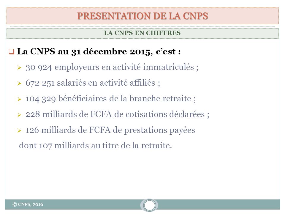 PRESENTATION DE LA CNPS  La CNPS au 31 décembre 2015, c’est :  employeurs en activité immatriculés ;  salariés en activité affiliés ;  bénéficiaires de la branche retraite ;  228 milliards de FCFA de cotisations déclarées ;  126 milliards de FCFA de prestations payées dont 107 milliards au titre de la retraite.