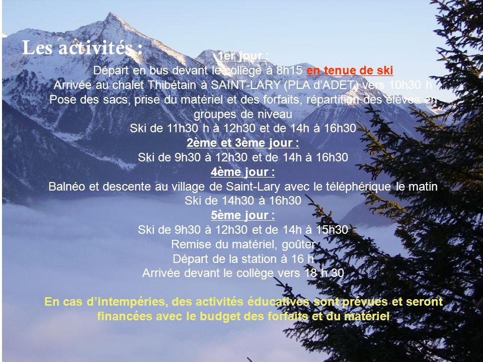 Les activités : 1er jour : Départ en bus devant le collège à 8h15 en tenue de ski Arrivée au chalet Thibétain à SAINT-LARY (PLA d’ADET) vers 10h30 h Pose des sacs, prise du matériel et des forfaits, répartition des élèves en groupes de niveau Ski de 11h30 h à 12h30 et de 14h à 16h30 2ème et 3ème jour : Ski de 9h30 à 12h30 et de 14h à 16h30 4ème jour : Balnéo et descente au village de Saint-Lary avec le téléphérique le matin Ski de 14h30 à 16h30 5ème jour : Ski de 9h30 à 12h30 et de 14h à 15h30 Remise du matériel, goûter Départ de la station à 16 h Arrivée devant le collège vers 18 h 30 En cas d’intempéries, des activités éducatives sont prévues et seront financées avec le budget des forfaits et du matériel