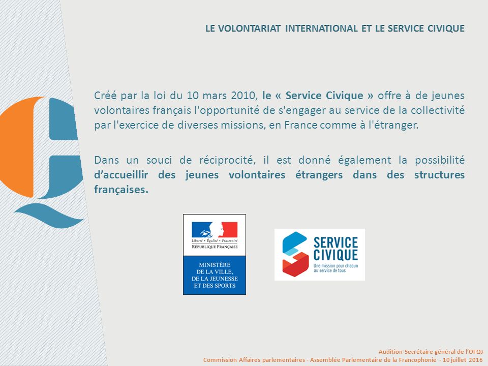 Créé par la loi du 10 mars 2010, le « Service Civique » offre à de jeunes volontaires français l opportunité de s engager au service de la collectivité par l exercice de diverses missions, en France comme à l étranger.