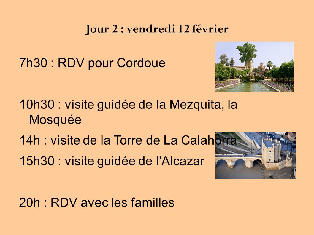 Jour 2 : vendredi 12 février 7h30 : RDV pour Cordoue 10h30 : visite guidée de la Mezquita, la Mosquée 14h : visite de la Torre de La Calahorra 15h30 : visite guidée de l Alcazar 20h : RDV avec les familles