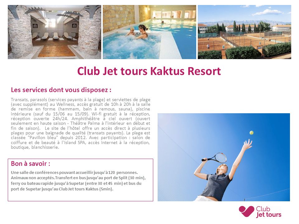 Club Jet tours Kaktus Resort Les services dont vous disposez : Transats, parasols (services payants à la plage) et serviettes de plage (avec supplément) au Wellness, accès gratuit de 10h à 20h à la salle de remise en forme (hammam, bain à remous, sauna), piscine intérieure (sauf du 15/06 au 15/09).