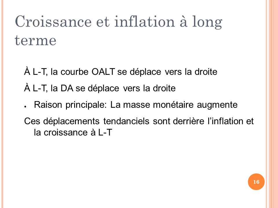 Croissance et inflation à long terme À L-T, la courbe OALT se déplace vers la droite À L-T, la DA se déplace vers la droite ● Raison principale: La masse monétaire augmente Ces déplacements tendanciels sont derrière l’inflation et la croissance à L-T 16