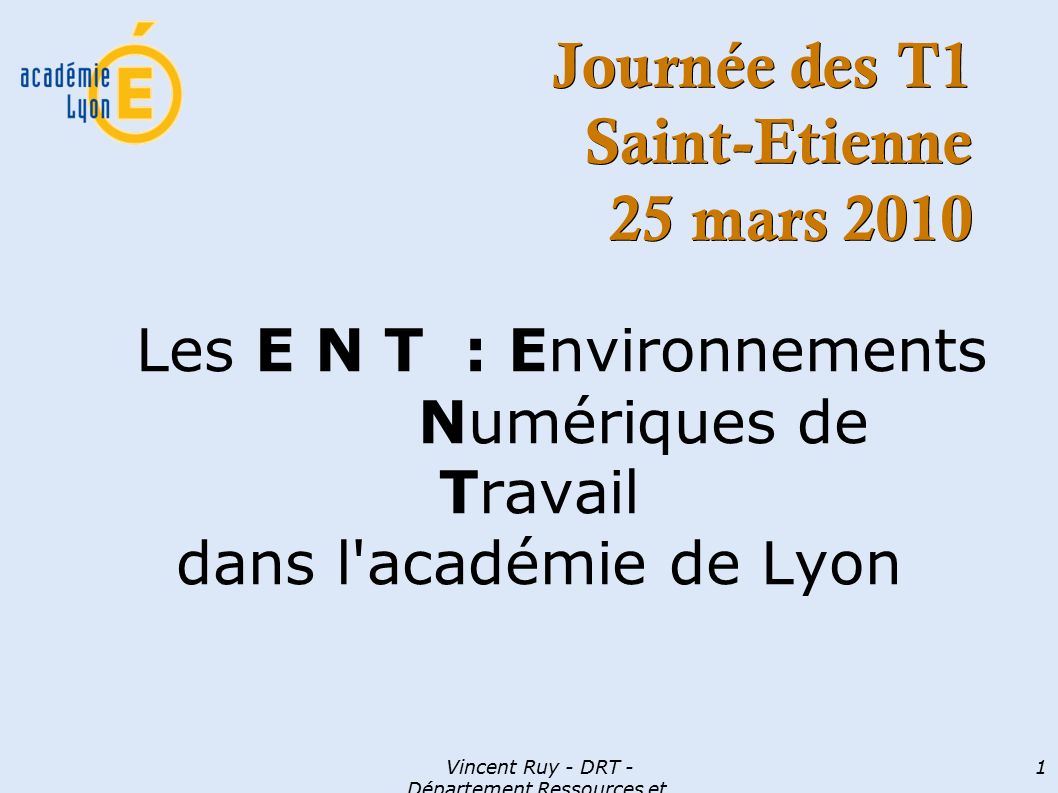 Vincent Ruy - DRT - Département Ressources et Technologies 1 Journée des T1 Saint-Etienne 25 mars 2010 Les E N T : Environnements Numériques de Travail dans l académie de Lyon