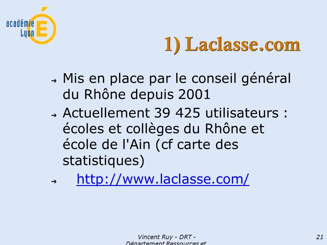 Vincent Ruy - DRT - Département Ressources et Technologies 21 1) Laclasse.com ➔ Mis en place par le conseil général du Rhône depuis 2001 ➔ Actuellement utilisateurs : écoles et collèges du Rhône et école de l Ain (cf carte des statistiques) ➔