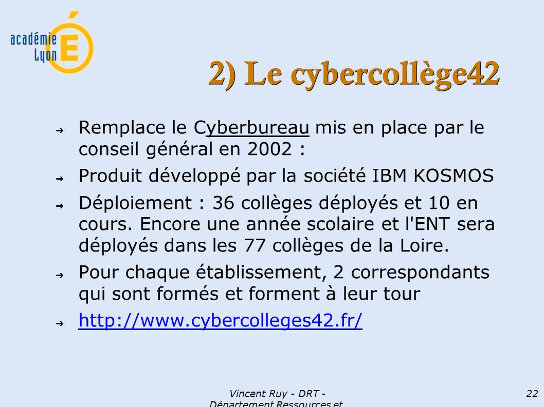 Vincent Ruy - DRT - Département Ressources et Technologies 22 2) Le cybercollège42 ➔ Remplace le Cyberbureau mis en place par le conseil général en 2002 : ➔ Produit développé par la société IBM KOSMOS ➔ Déploiement : 36 collèges déployés et 10 en cours.