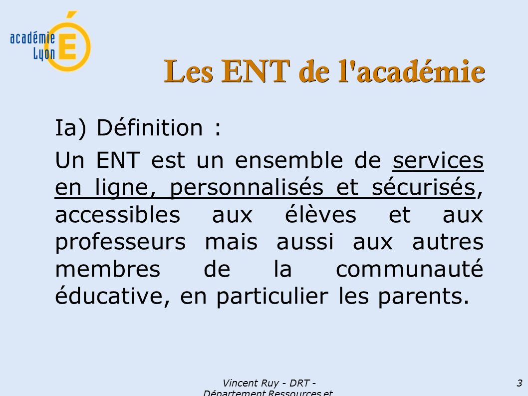 Vincent Ruy - DRT - Département Ressources et Technologies 3 Les ENT de l académie Ia) Définition : Un ENT est un ensemble de services en ligne, personnalisés et sécurisés, accessibles aux élèves et aux professeurs mais aussi aux autres membres de la communauté éducative, en particulier les parents.