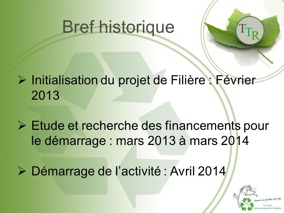 T T R Bref historique  Initialisation du projet de Filière : Février 2013  Etude et recherche des financements pour le démarrage : mars 2013 à mars 2014  Démarrage de l’activité : Avril 2014