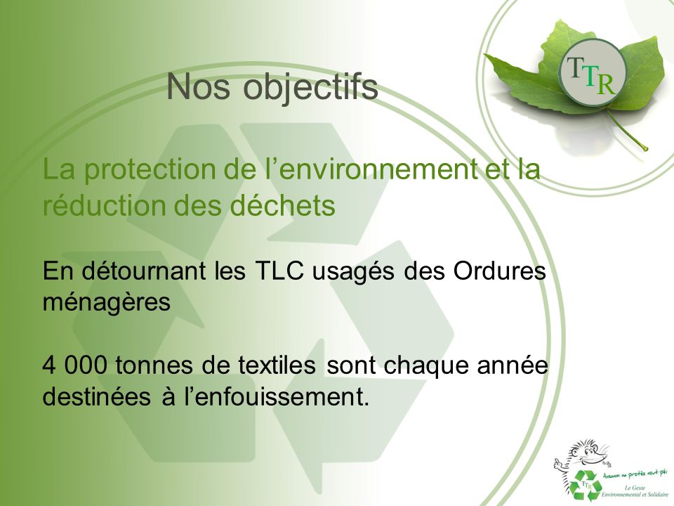 T T R Nos objectifs La protection de l’environnement et la réduction des déchets En détournant les TLC usagés des Ordures ménagères tonnes de textiles sont chaque année destinées à l’enfouissement.
