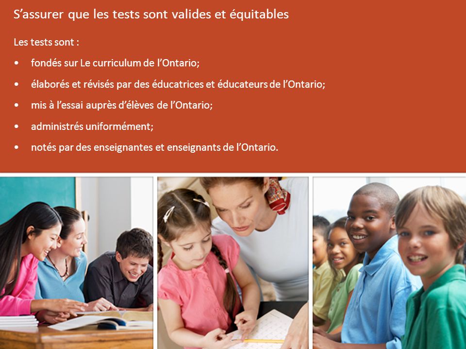 Les tests sont : fondés sur Le curriculum de l’Ontario; élaborés et révisés par des éducatrices et éducateurs de l’Ontario; mis à l’essai auprès d’élèves de l’Ontario; administrés uniformément; notés par des enseignantes et enseignants de l’Ontario.
