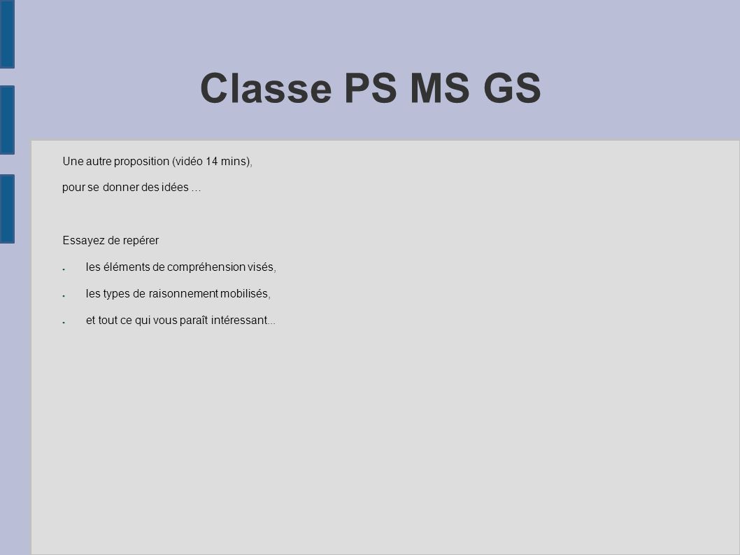 Classe PS MS GS Une autre proposition (vidéo 14 mins), pour se donner des idées … Essayez de repérer ● les éléments de compréhension visés, ● les types de raisonnement mobilisés, ● et tout ce qui vous paraît intéressant...