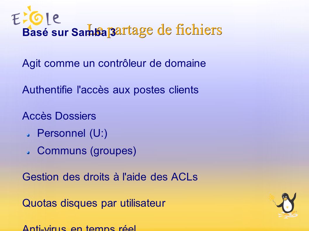 Le partage de fichiers Basé sur Samba 3 Agit comme un contrôleur de domaine Authentifie l accès aux postes clients Accès Dossiers Personnel (U:) Communs (groupes) Gestion des droits à l aide des ACLs Quotas disques par utilisateur Anti-virus en temps réel