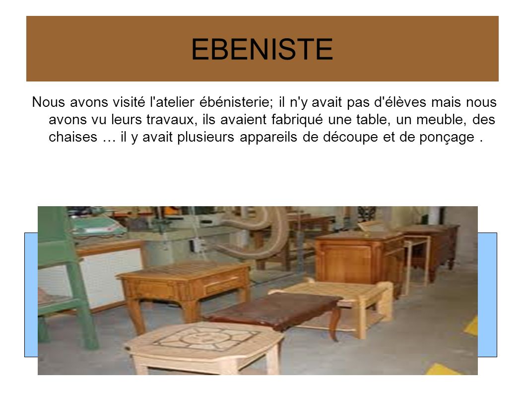 EBENISTE Nous avons visité l atelier ébénisterie; il n y avait pas d élèves mais nous avons vu leurs travaux, ils avaient fabriqué une table, un meuble, des chaises … il y avait plusieurs appareils de découpe et de ponçage.